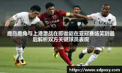 鹿岛鹿角与上港激战在即谁能在亚冠赛场笑到最后解析双方关键球员表现